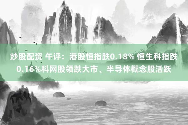 炒股配资 午评：港股恒指跌0.18% 恒生科指跌0.16%科网股领跌大市、半导体概念股活跃