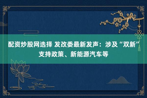 配资炒股网选择 发改委最新发声：涉及“双新”支持政策、新能源汽车等