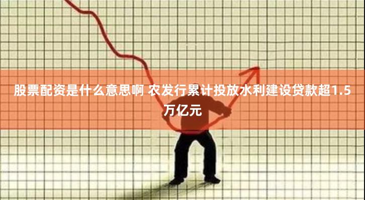 股票配资是什么意思啊 农发行累计投放水利建设贷款超1.5万亿元