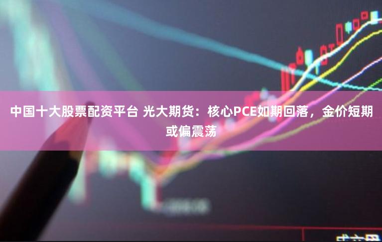 中国十大股票配资平台 光大期货：核心PCE如期回落，金价短期或偏震荡