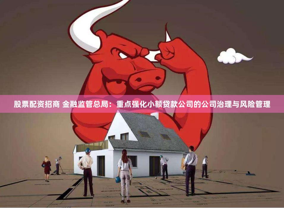 股票配资招商 金融监管总局：重点强化小额贷款公司的公司治理与风险管理