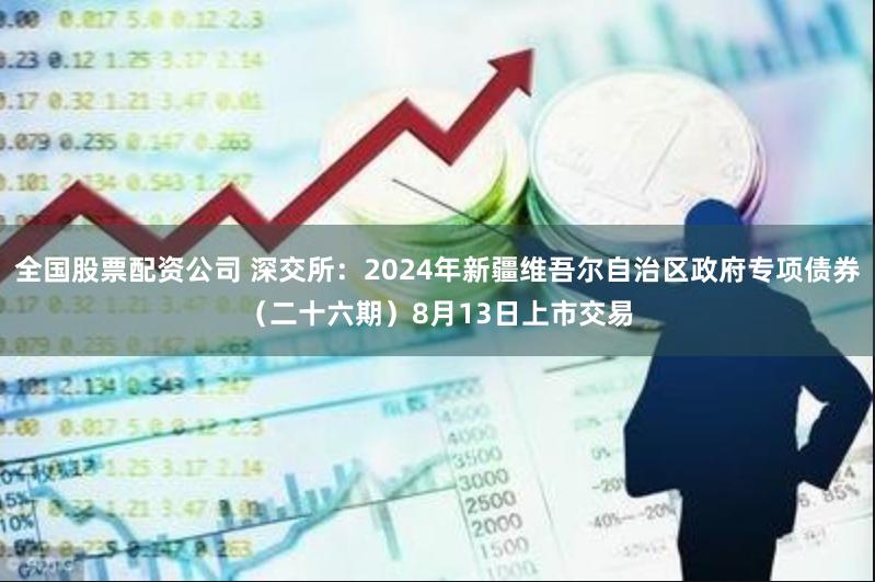 全国股票配资公司 深交所：2024年新疆维吾尔自治区政府专项债券（二十六期）8月13日上市交易