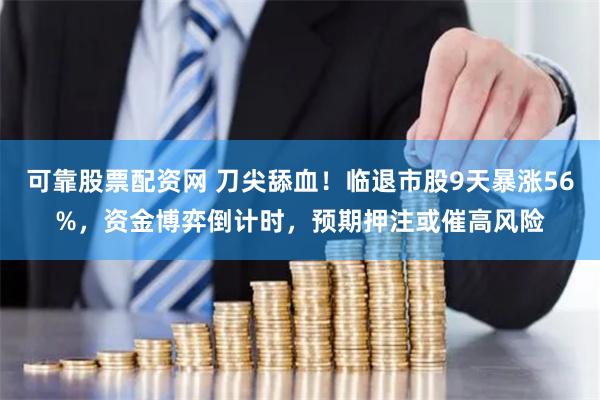 可靠股票配资网 刀尖舔血！临退市股9天暴涨56%，资金博弈倒计时，预期押注或催高风险