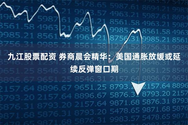 九江股票配资 券商晨会精华：美国通胀放缓或延续反弹窗口期