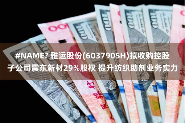 #NAME? 雅运股份(603790SH)拟收购控股子公司震东新材29%股权 提升纺织助剂业务实力