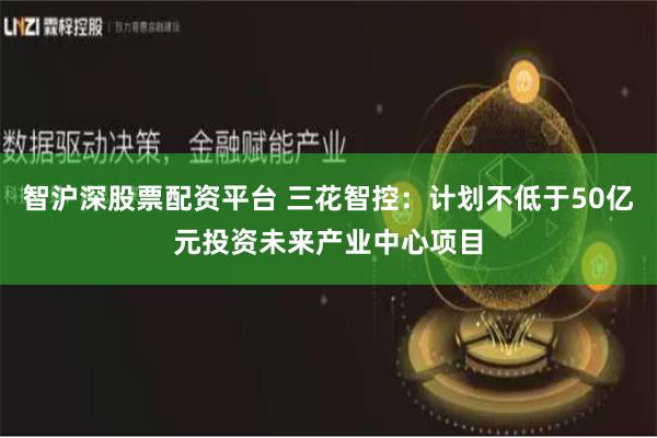 智沪深股票配资平台 三花智控：计划不低于50亿元投资未来产业中心项目