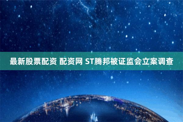 最新股票配资 配资网 ST腾邦被证监会立案调查