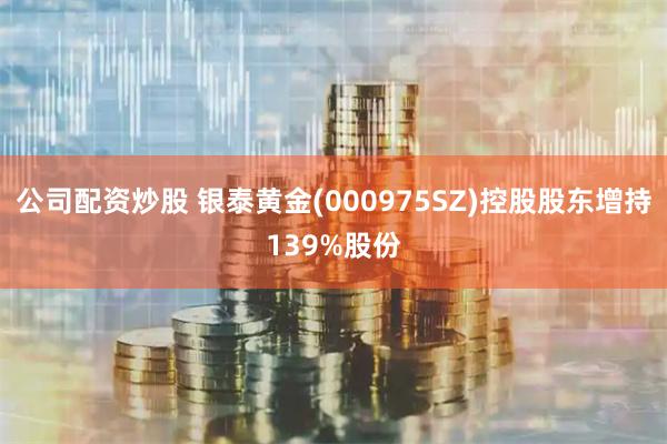 公司配资炒股 银泰黄金(000975SZ)控股股东增持139%股份
