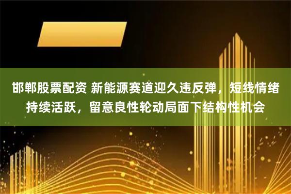 邯郸股票配资 新能源赛道迎久违反弹，短线情绪持续活跃，留意良性轮动局面下结构性机会