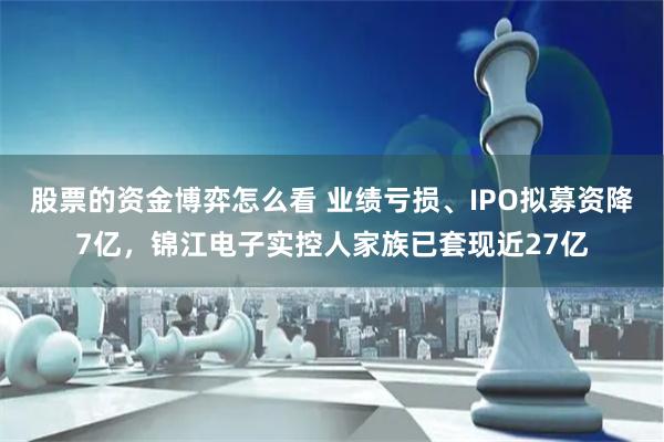 股票的资金博弈怎么看 业绩亏损、IPO拟募资降7亿，锦江电子实控人家族已套现近27亿