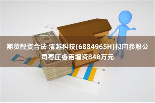 期货配资合法 清越科技(688496SH)拟向参股公司枣庄睿诺增资848万元