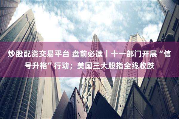 炒股配资交易平台 盘前必读丨十一部门开展“信号升格”行动；美国三大股指全线收跌