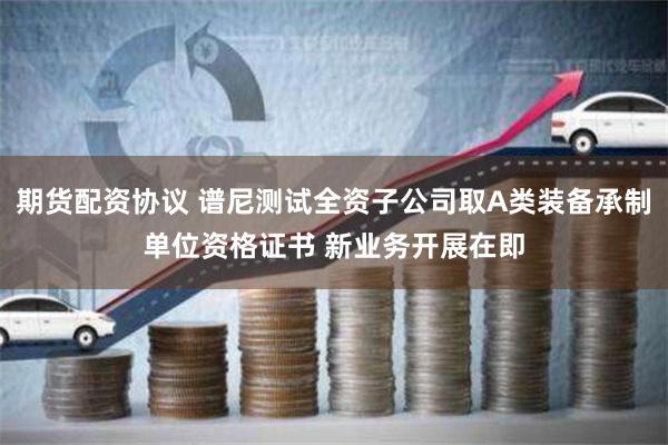 期货配资协议 谱尼测试全资子公司取A类装备承制单位资格证书 新业务开展在即