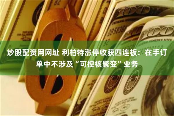 炒股配资网网址 利柏特涨停收获四连板：在手订单中不涉及“可控核聚变”业务