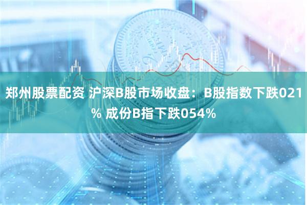郑州股票配资 沪深B股市场收盘：B股指数下跌021% 成份B指下跌054%