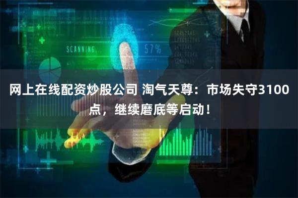 网上在线配资炒股公司 淘气天尊：市场失守3100点，继续磨底等启动！
