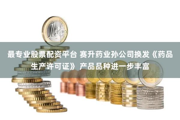 最专业股票配资平台 赛升药业孙公司换发《药品生产许可证》 产品品种进一步丰富