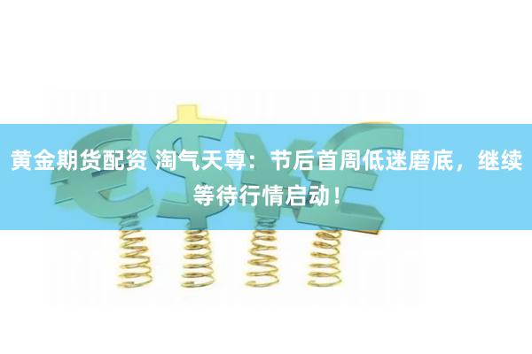 黄金期货配资 淘气天尊：节后首周低迷磨底，继续等待行情启动！