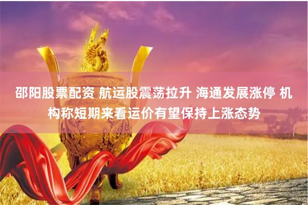 邵阳股票配资 航运股震荡拉升 海通发展涨停 机构称短期来看运价有望保持上涨态势