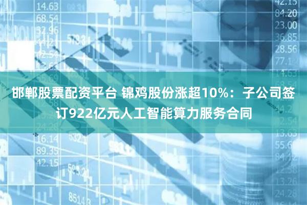邯郸股票配资平台 锦鸡股份涨超10%：子公司签订922亿元人工智能算力服务合同