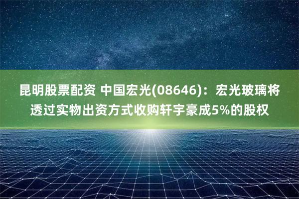 昆明股票配资 中国宏光(08646)：宏光玻璃将透过实物出资方式收购轩宇豪成5%的股权