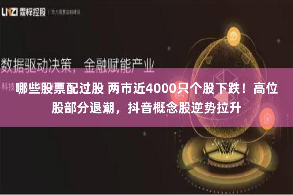 哪些股票配过股 两市近4000只个股下跌！高位股部分退潮，抖音概念股逆势拉升