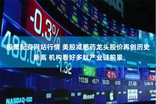 股票配资网站行情 美股减肥药龙头股价再创历史新高 机构看好多肽产业链前景