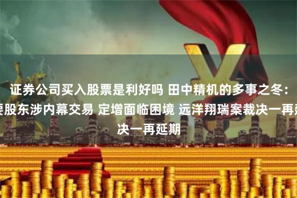 证券公司买入股票是利好吗 田中精机的多事之冬：主要股东涉内幕交易 定增面临困境 远洋翔瑞案裁决一再延期