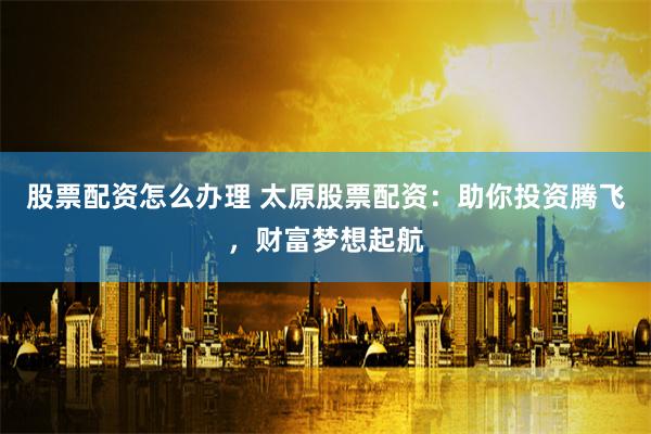 股票配资怎么办理 太原股票配资：助你投资腾飞，财富梦想起航