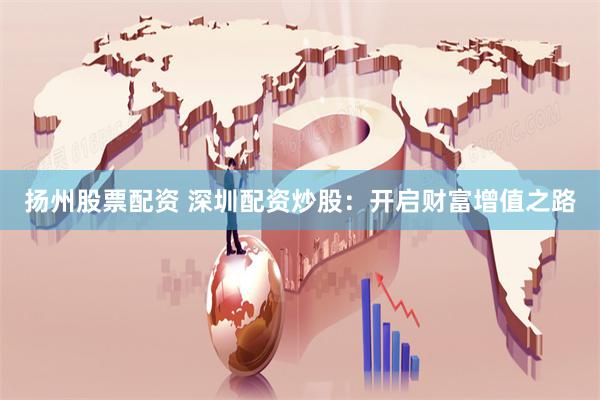扬州股票配资 深圳配资炒股：开启财富增值之路