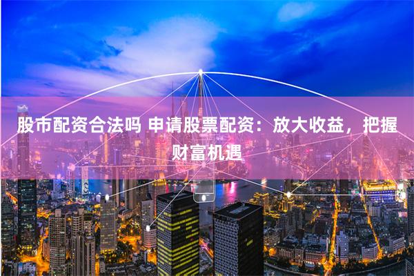 股市配资合法吗 申请股票配资：放大收益，把握财富机遇