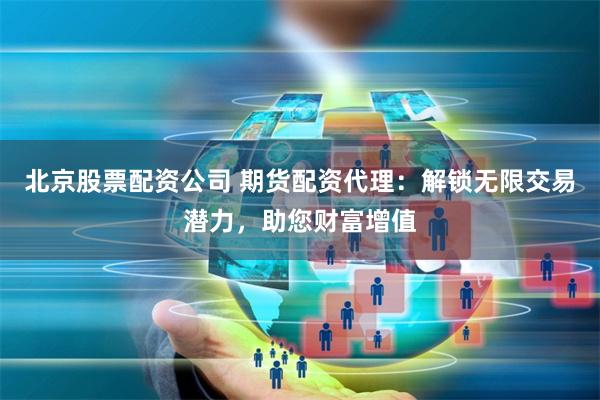 北京股票配资公司 期货配资代理：解锁无限交易潜力，助您财富增值