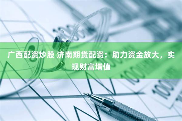 广西配资炒股 济南期货配资：助力资金放大，实现财富增值