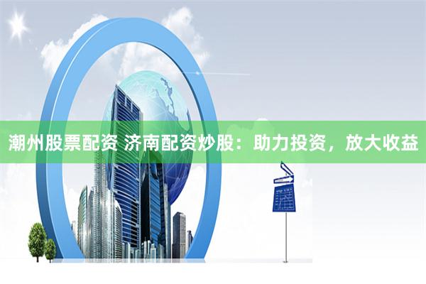潮州股票配资 济南配资炒股：助力投资，放大收益