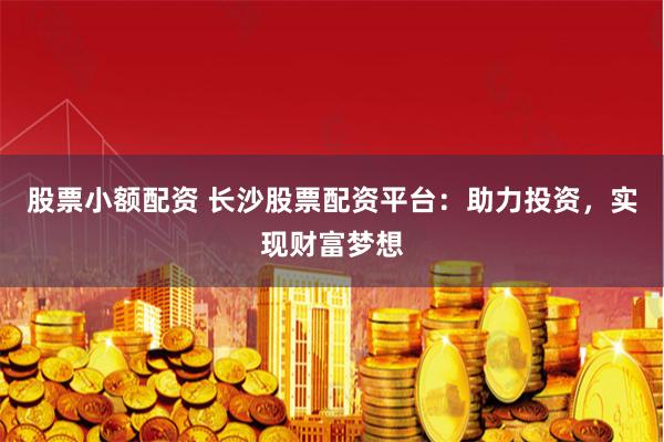股票小额配资 长沙股票配资平台：助力投资，实现财富梦想