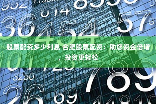 股票配资多少利息 合肥股票配资：助您资金倍增，投资更轻松