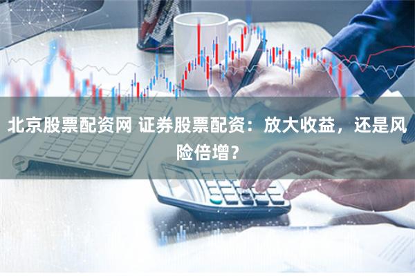 北京股票配资网 证券股票配资：放大收益，还是风险倍增？