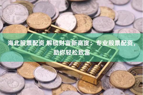 海北股票配资 解锁财富新高度：专业股票配资，助你轻松致富
