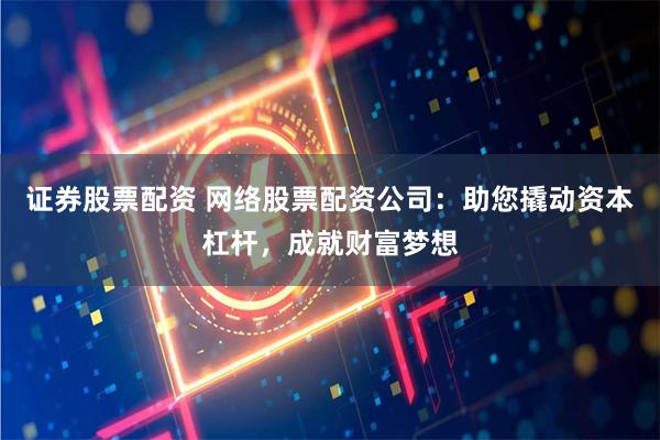 证券股票配资 网络股票配资公司：助您撬动资本杠杆，成就财富梦想
