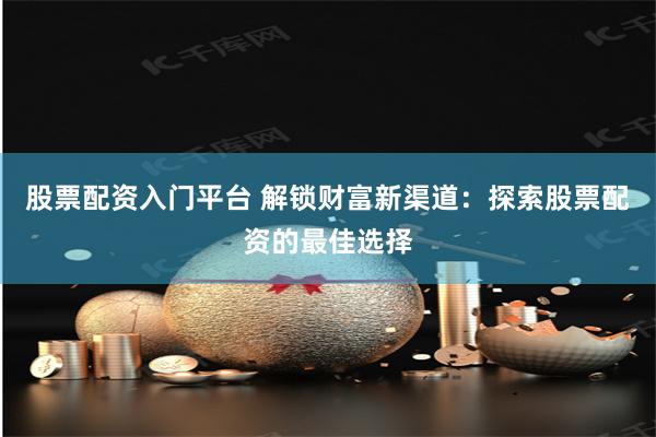 股票配资入门平台 解锁财富新渠道：探索股票配资的最佳选择