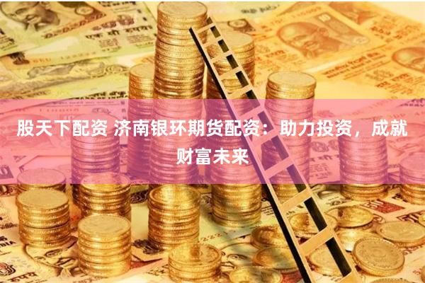 股天下配资 济南银环期货配资：助力投资，成就财富未来