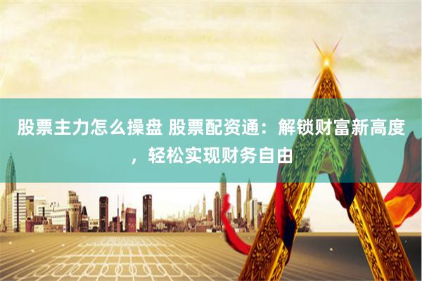 股票主力怎么操盘 股票配资通：解锁财富新高度，轻松实现财务自由