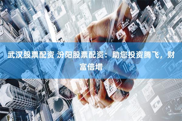 武汉股票配资 汾阳股票配资：助您投资腾飞，财富倍增