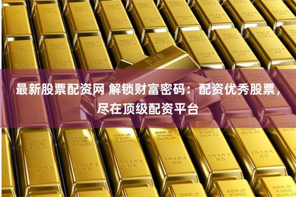 最新股票配资网 解锁财富密码：配资优秀股票，尽在顶级配资平台