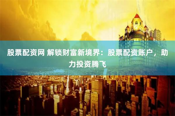 股票配资网 解锁财富新境界：股票配资账户，助力投资腾飞