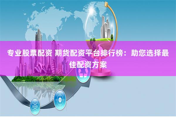 专业股票配资 期货配资平台排行榜：助您选择最佳配资方案