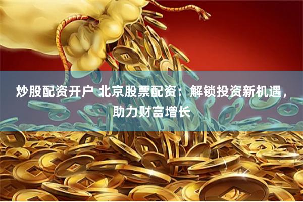 炒股配资开户 北京股票配资：解锁投资新机遇，助力财富增长