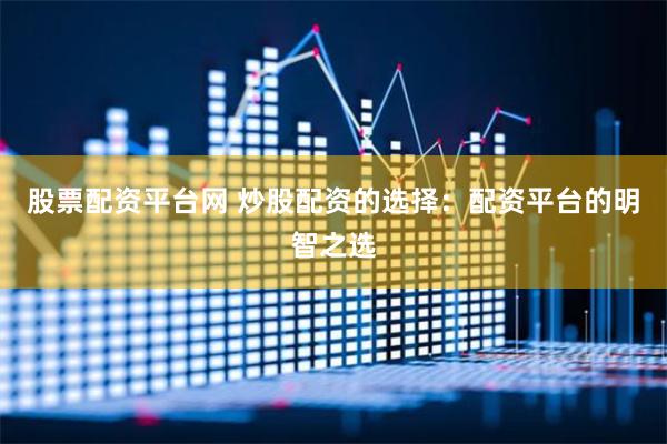 股票配资平台网 炒股配资的选择：配资平台的明智之选