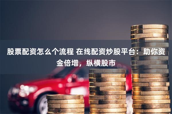 股票配资怎么个流程 在线配资炒股平台：助你资金倍增，纵横股市