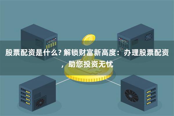 股票配资是什么? 解锁财富新高度：办理股票配资，助您投资无忧